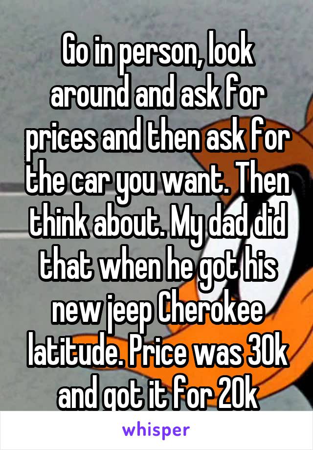 Go in person, look around and ask for prices and then ask for the car you want. Then think about. My dad did that when he got his new jeep Cherokee latitude. Price was 30k and got it for 20k