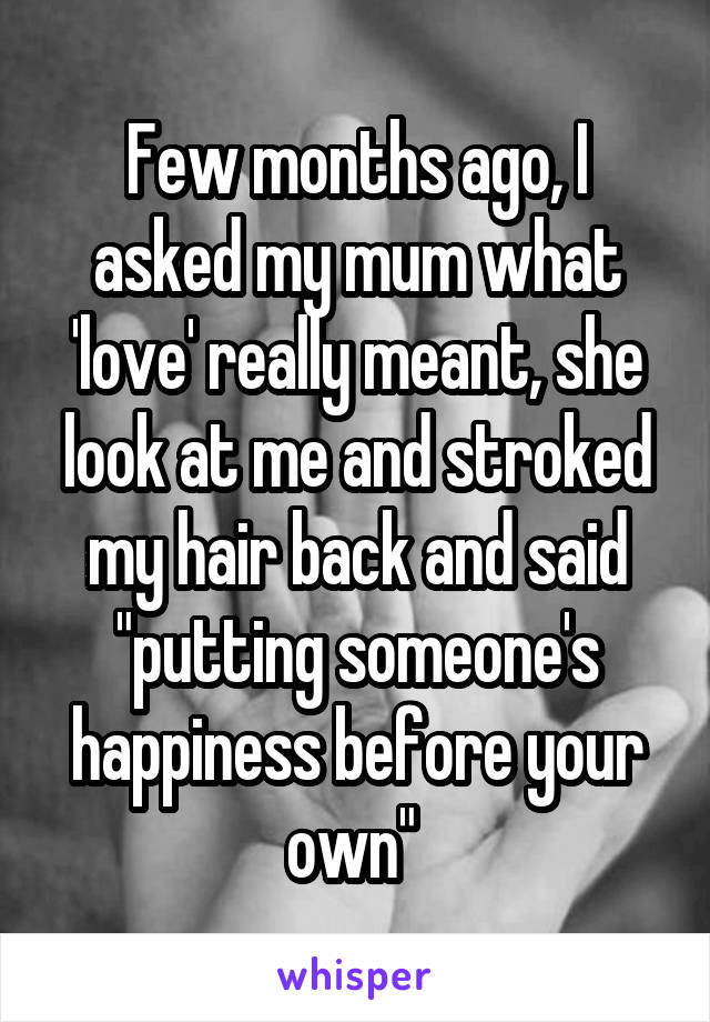 Few months ago, I asked my mum what 'love' really meant, she look at me and stroked my hair back and said "putting someone's happiness before your own" 