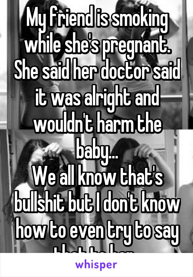 My friend is smoking while she's pregnant. She said her doctor said it was alright and wouldn't harm the baby...
We all know that's bullshit but I don't know how to even try to say that to her..