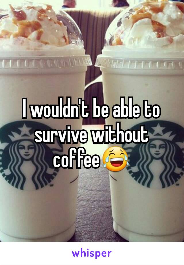 I wouldn't be able to survive without coffee😂