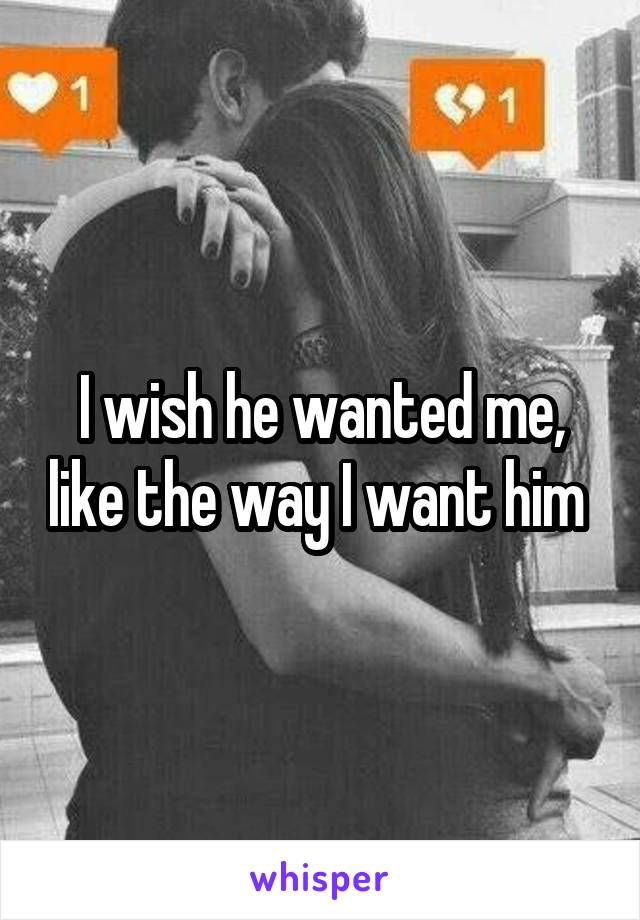 I wish he wanted me, like the way I want him 