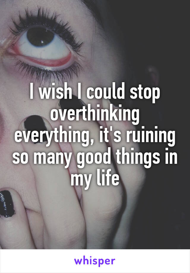 I wish I could stop overthinking everything, it's ruining so many good things in my life