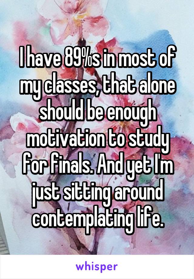 I have 89%s in most of my classes, that alone should be enough motivation to study for finals. And yet I'm just sitting around contemplating life.