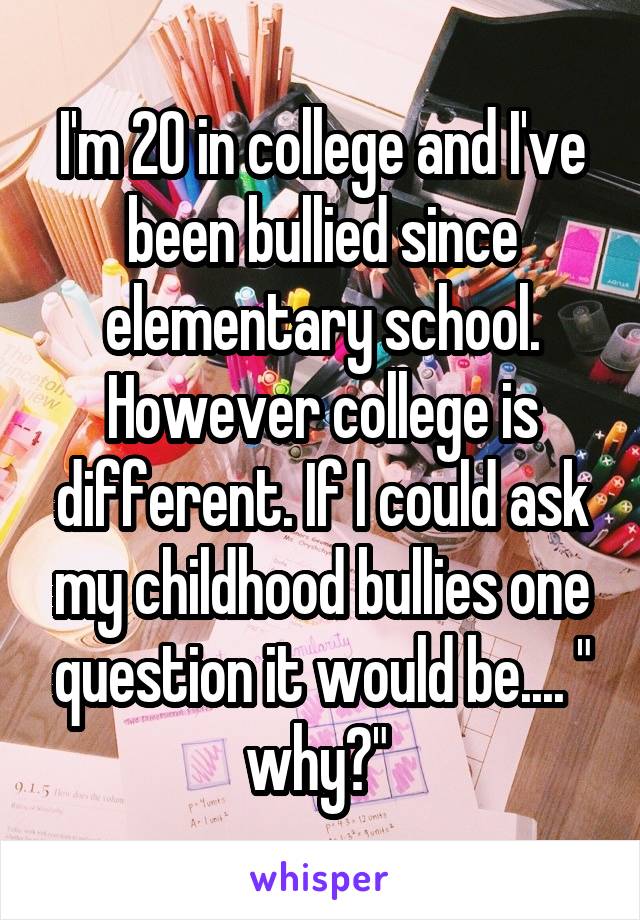 I'm 20 in college and I've been bullied since elementary school. However college is different. If I could ask my childhood bullies one question it would be.... " why?" 