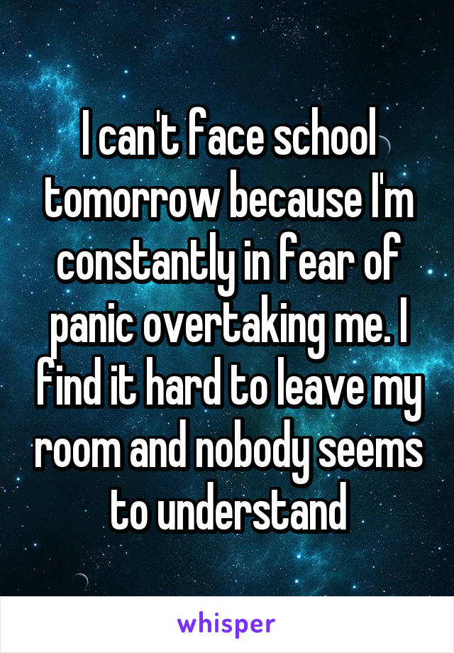 I can't face school tomorrow because I'm constantly in fear of panic overtaking me. I find it hard to leave my room and nobody seems to understand