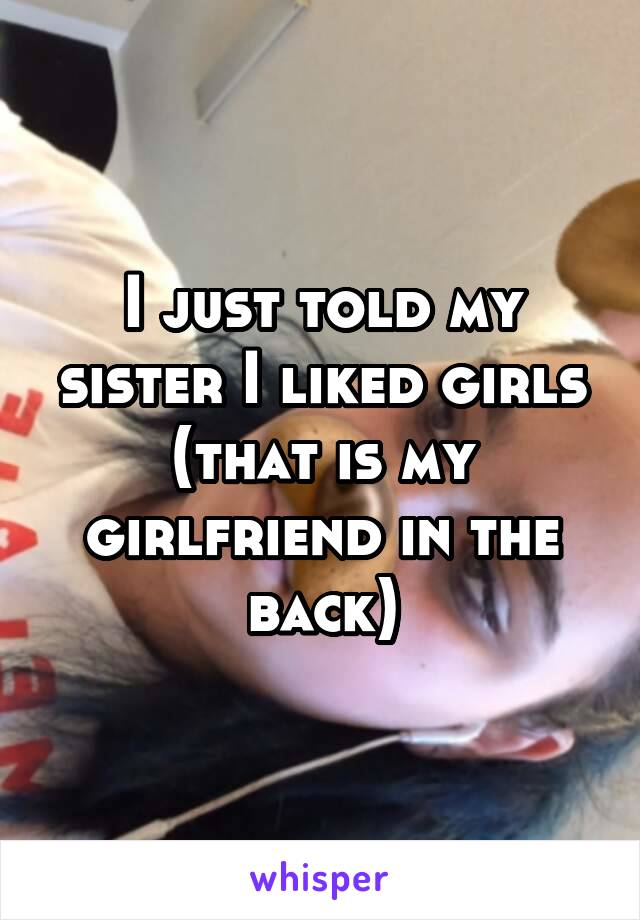 I just told my sister I liked girls (that is my girlfriend in the back)