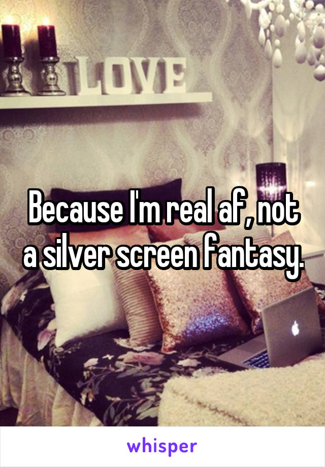 Because I'm real af, not a silver screen fantasy.