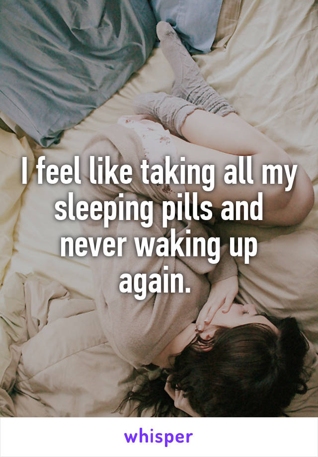 I feel like taking all my sleeping pills and never waking up again. 