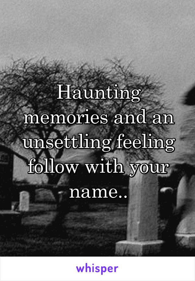 Haunting memories and an unsettling feeling follow with your name..