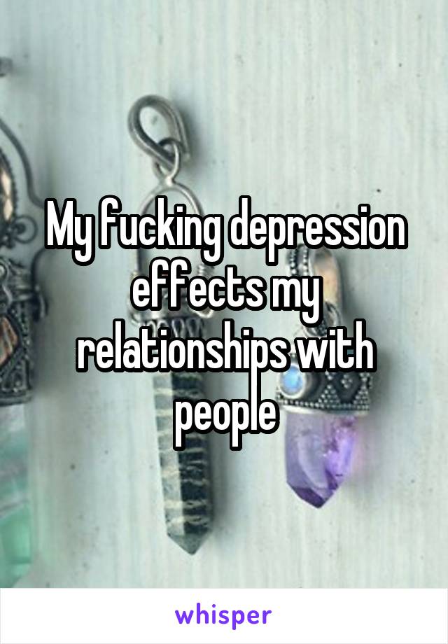 My fucking depression effects my relationships with people