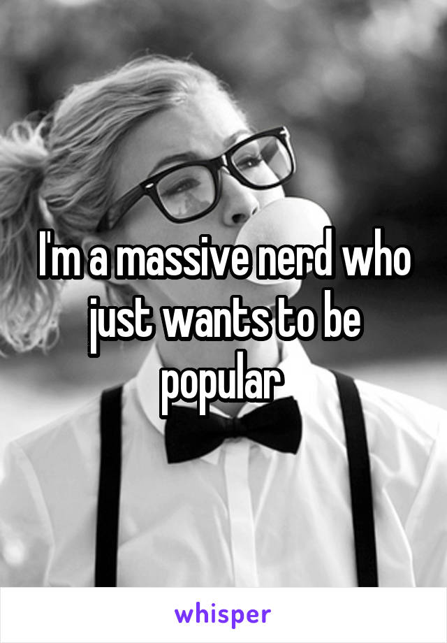 I'm a massive nerd who just wants to be popular 