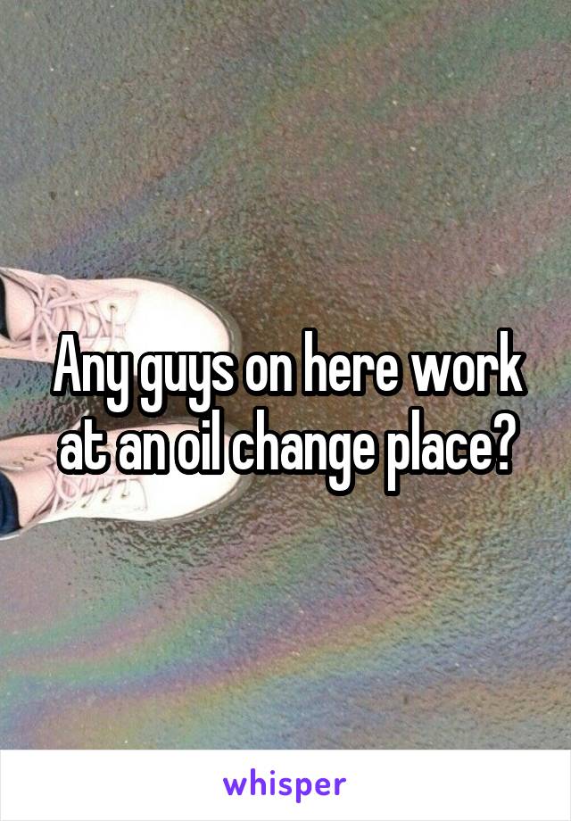 Any guys on here work at an oil change place?