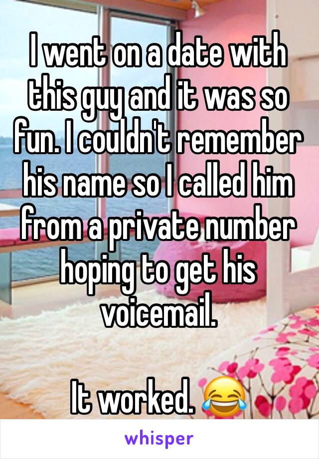 I went on a date with this guy and it was so fun. I couldn't remember his name so I called him from a private number hoping to get his voicemail. 

It worked. 😂