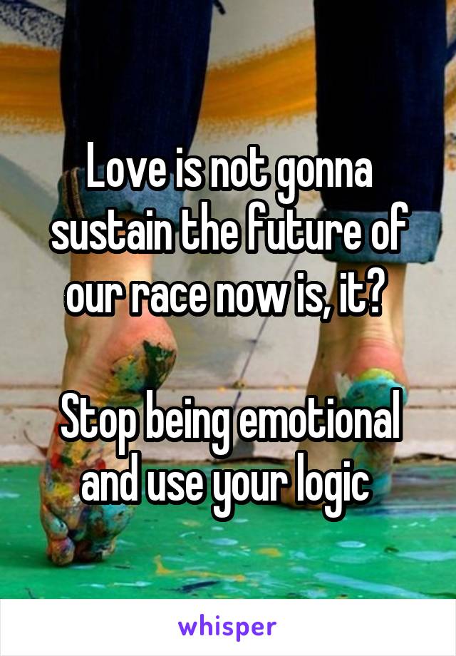 Love is not gonna sustain the future of our race now is, it? 

Stop being emotional and use your logic 