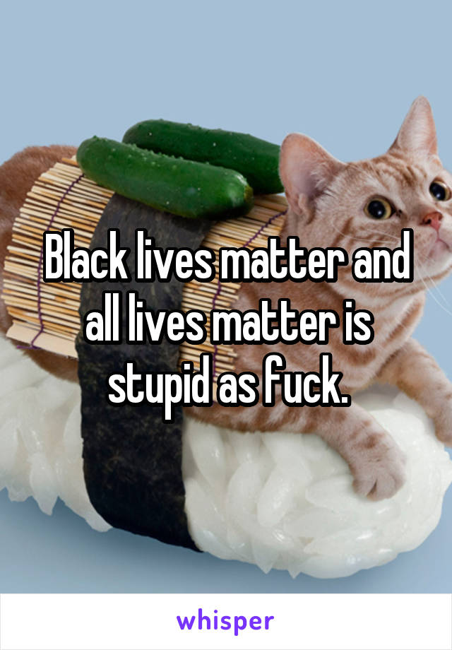 Black lives matter and all lives matter is stupid as fuck.