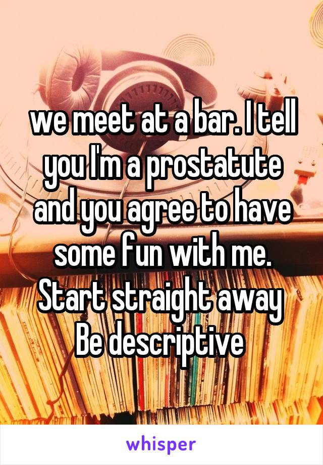 we meet at a bar. I tell you I'm a prostatute and you agree to have some fun with me. Start straight away 
Be descriptive 