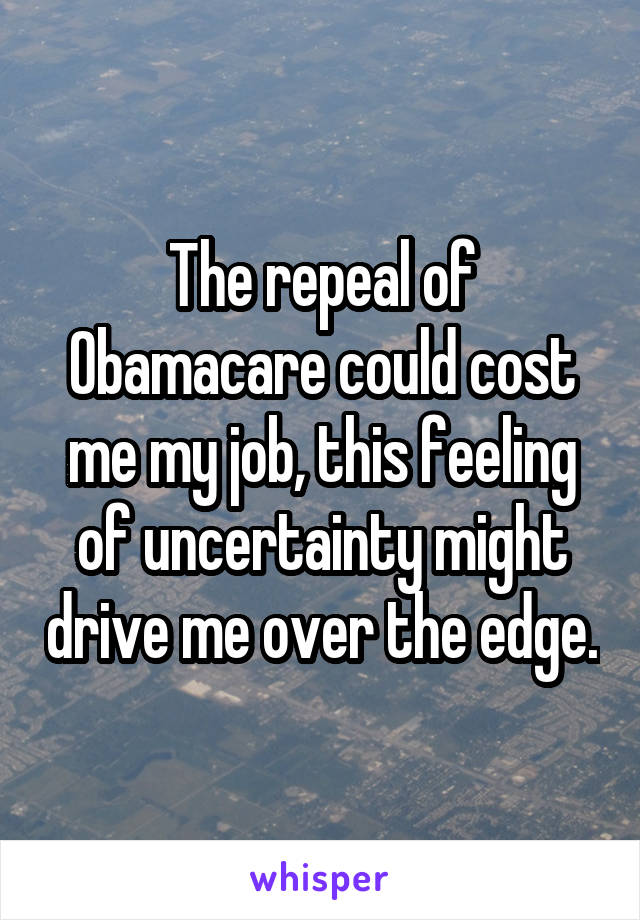 The repeal of Obamacare could cost me my job, this feeling of uncertainty might drive me over the edge.