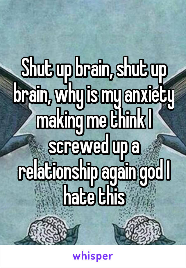 Shut up brain, shut up brain, why is my anxiety making me think I screwed up a relationship again god I hate this