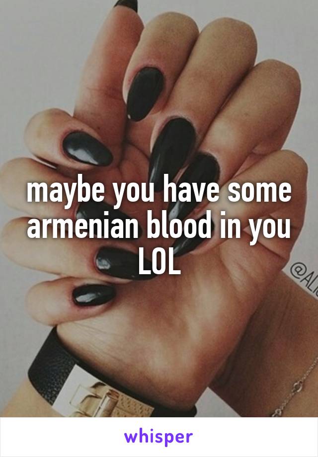 maybe you have some armenian blood in you LOL