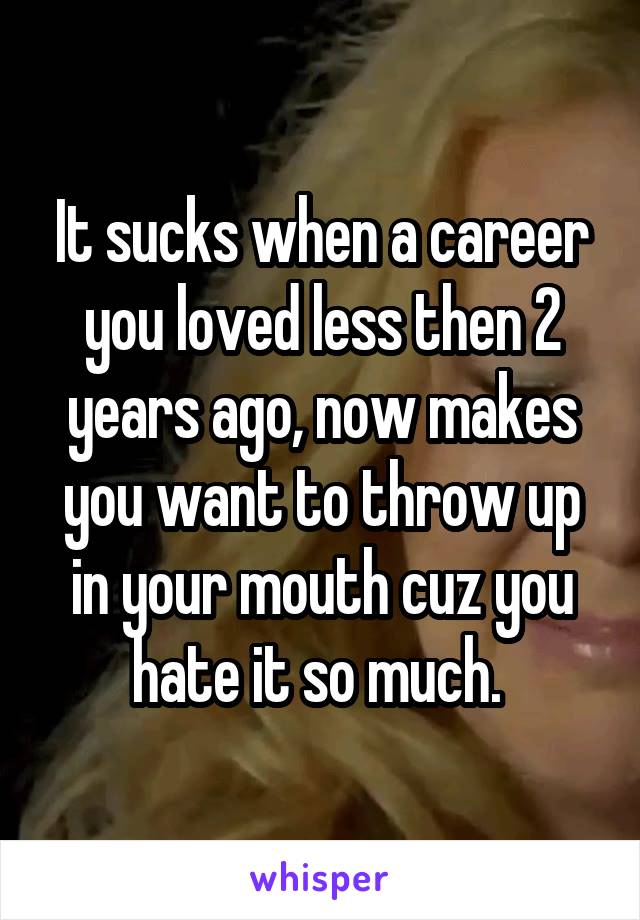 It sucks when a career you loved less then 2 years ago, now makes you want to throw up in your mouth cuz you hate it so much. 