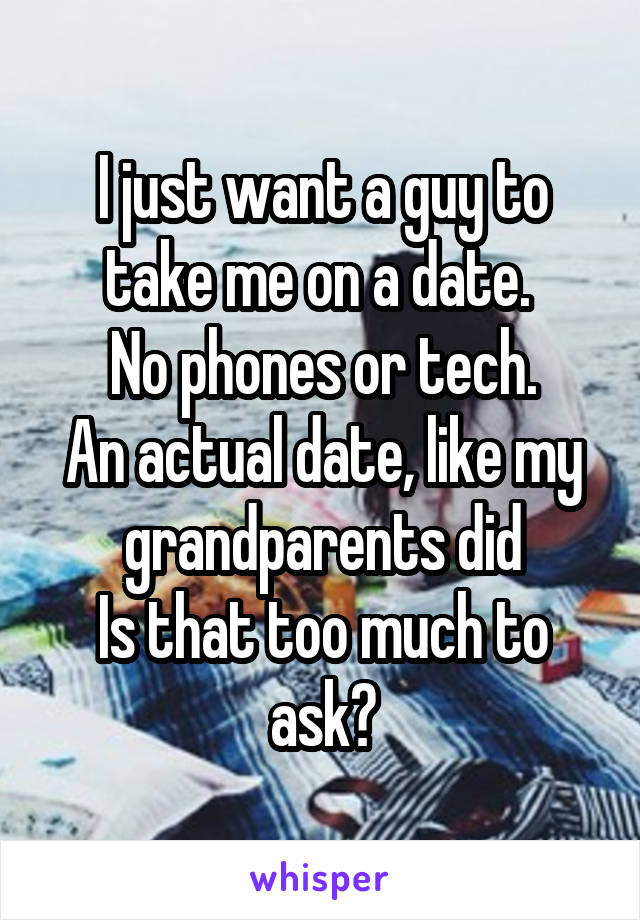 I just want a guy to take me on a date. 
No phones or tech.
An actual date, like my grandparents did
Is that too much to ask?