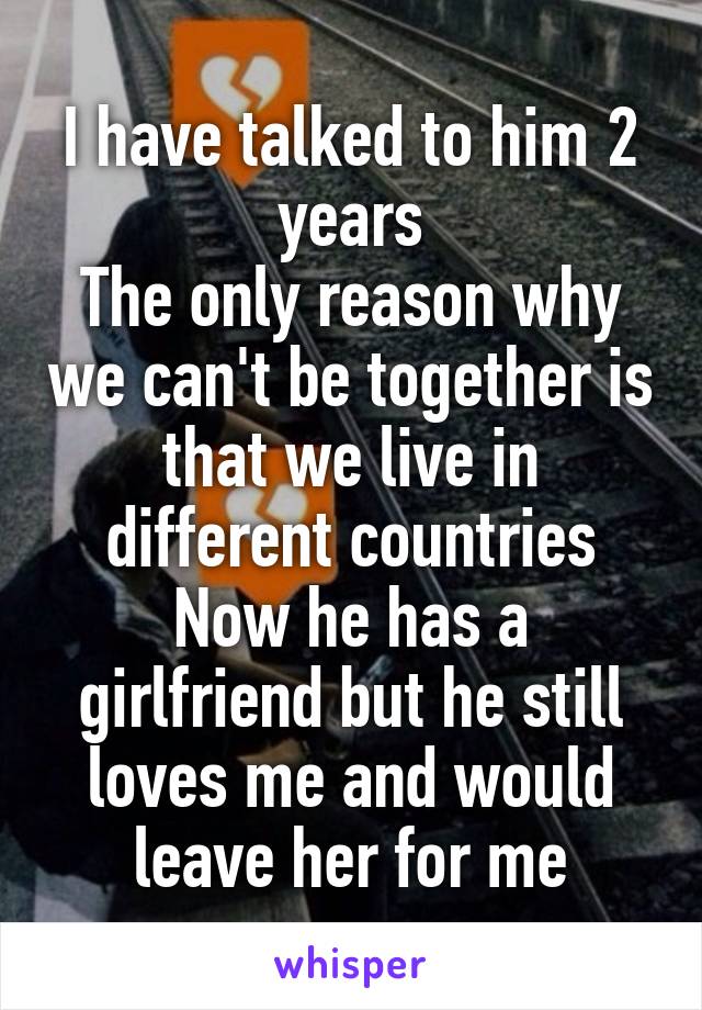 I have talked to him 2 years
The only reason why we can't be together is that we live in different countries
Now he has a girlfriend but he still loves me and would leave her for me