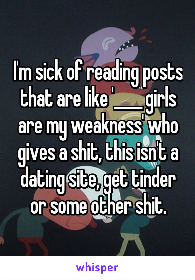 I'm sick of reading posts that are like '____ girls are my weakness' who gives a shit, this isn't a dating site, get tinder or some other shit.