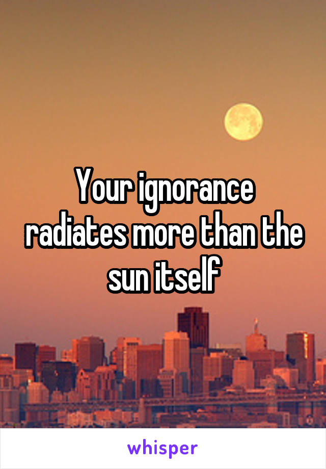 Your ignorance radiates more than the sun itself