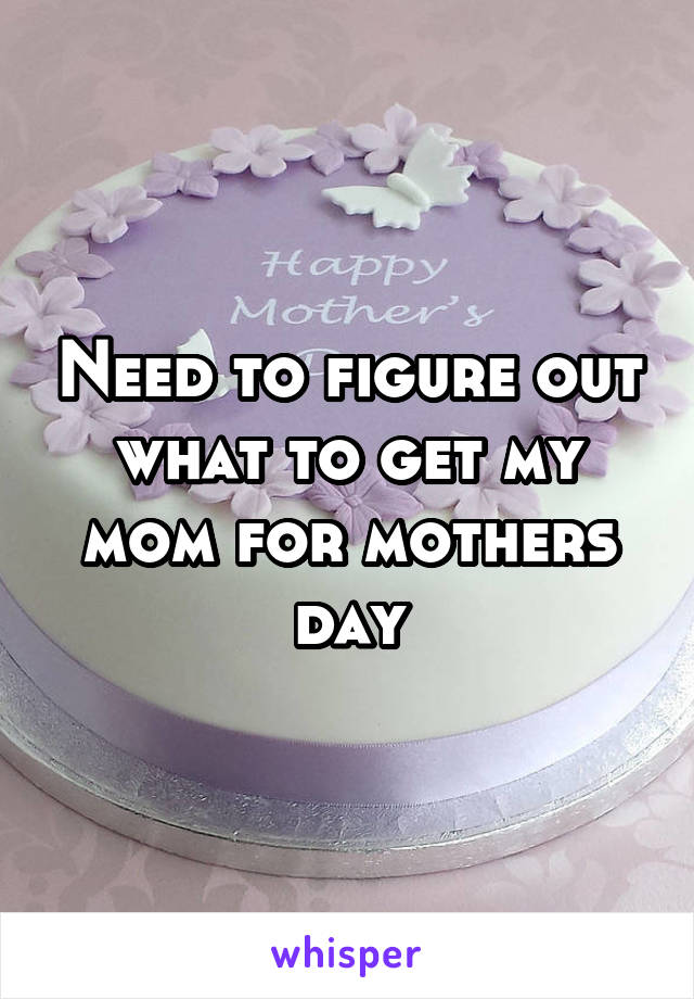 Need to figure out what to get my mom for mothers day