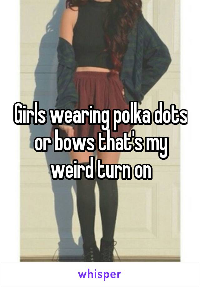 Girls wearing polka dots or bows that's my weird turn on