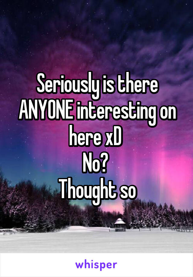 Seriously is there ANYONE interesting on here xD 
No? 
Thought so