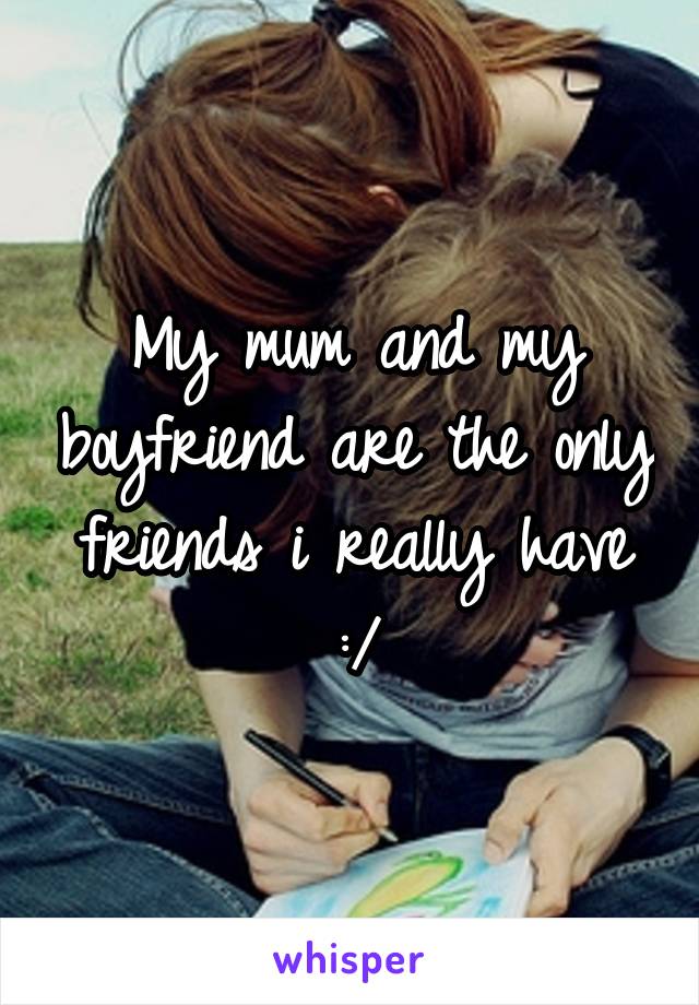 My mum and my boyfriend are the only friends i really have :/