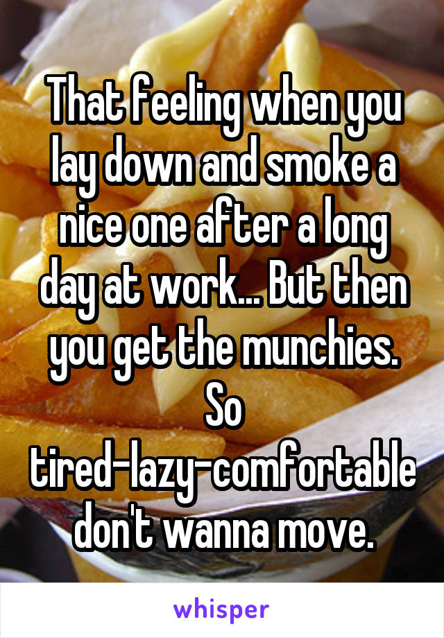 That feeling when you lay down and smoke a nice one after a long day at work... But then you get the munchies. So tired-lazy-comfortable don't wanna move.