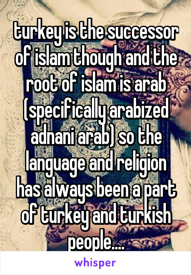 turkey is the successor of islam though and the root of islam is arab (specifically arabized adnani arab) so the language and religion has always been a part of turkey and turkish people....