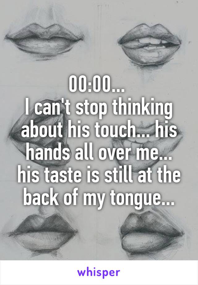 00:00... 
I can't stop thinking about his touch... his hands all over me... his taste is still at the back of my tongue...