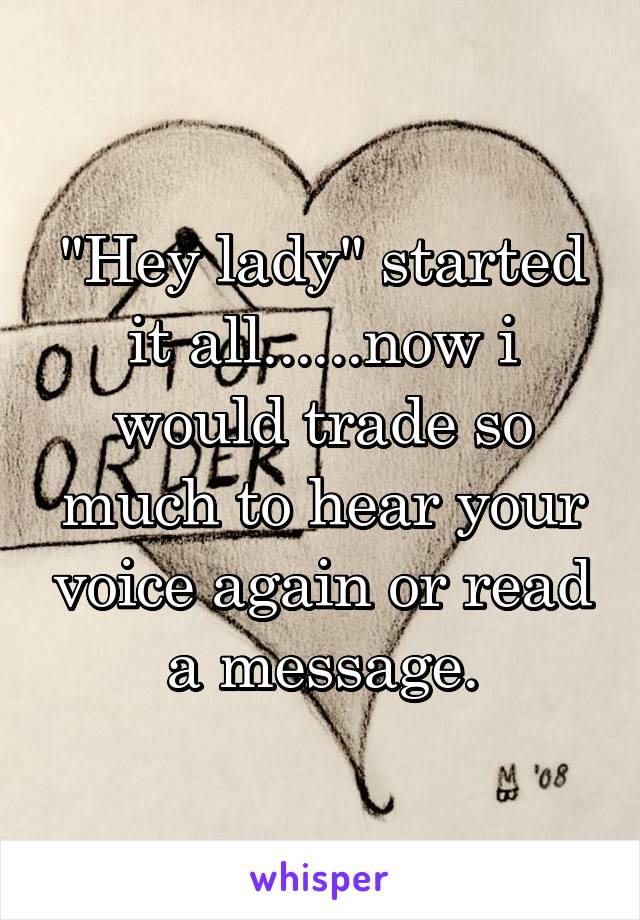 "Hey lady" started it all......now i would trade so much to hear your voice again or read a message.