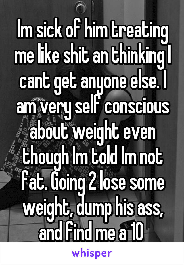 Im sick of him treating me like shit an thinking I cant get anyone else. I am very self conscious about weight even though Im told Im not fat. Going 2 lose some weight, dump his ass, and find me a 10 