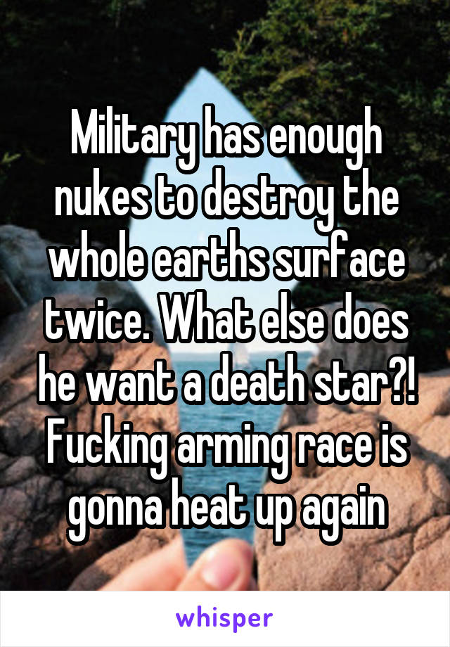 Military has enough nukes to destroy the whole earths surface twice. What else does he want a death star?! Fucking arming race is gonna heat up again