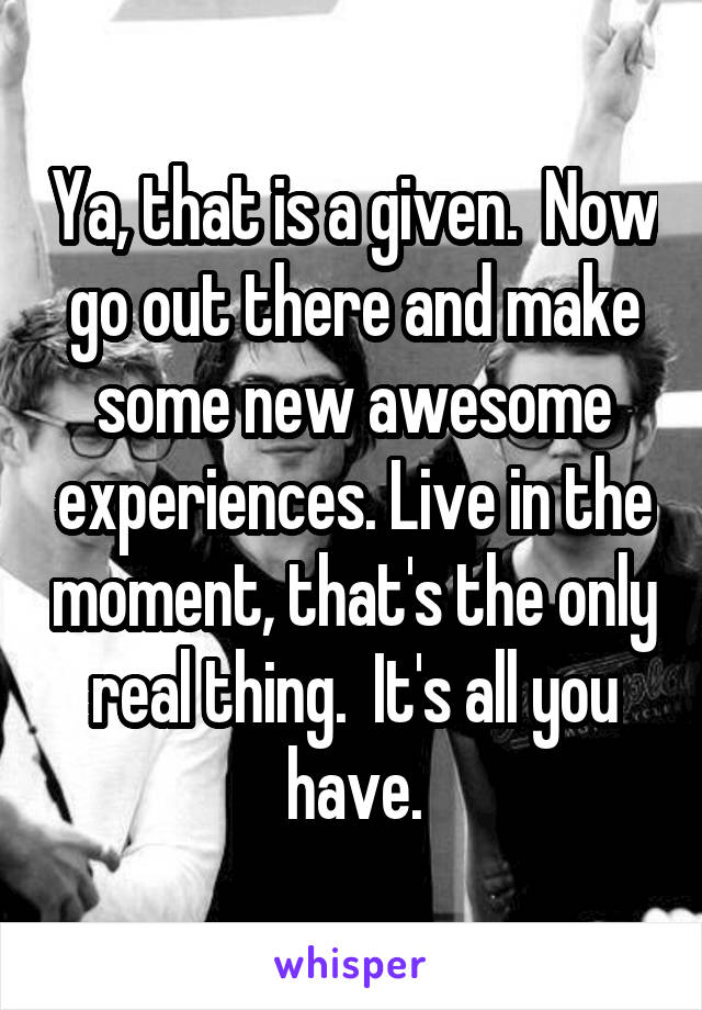 Ya, that is a given.  Now go out there and make some new awesome experiences. Live in the moment, that's the only real thing.  It's all you have.