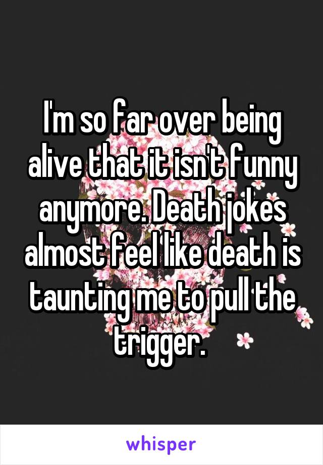 I'm so far over being alive that it isn't funny anymore. Death jokes almost feel like death is taunting me to pull the trigger. 