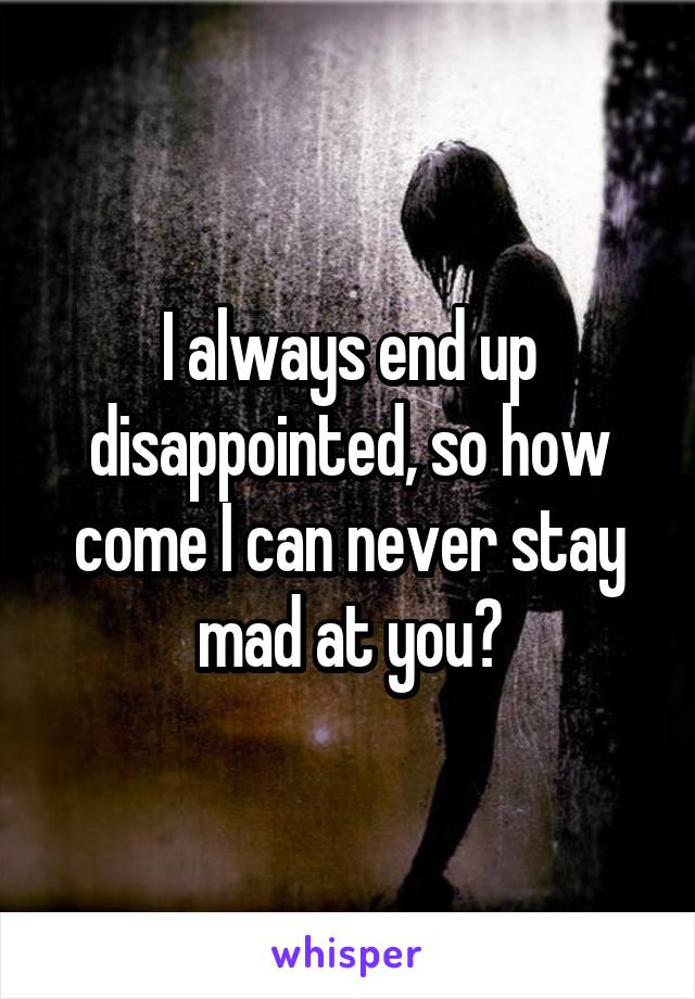 I always end up disappointed, so how come I can never stay mad at you?