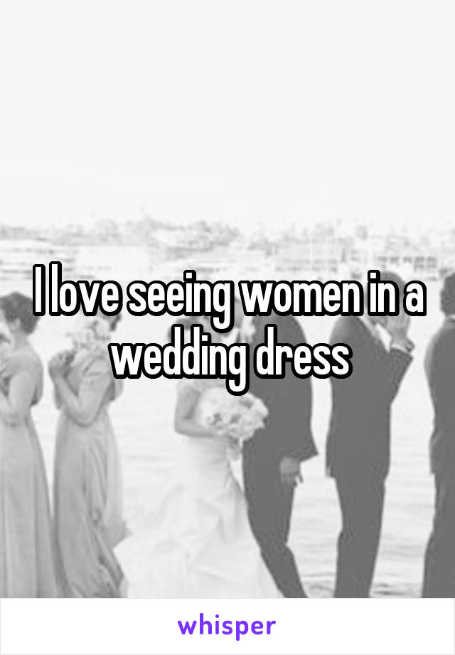 I love seeing women in a wedding dress