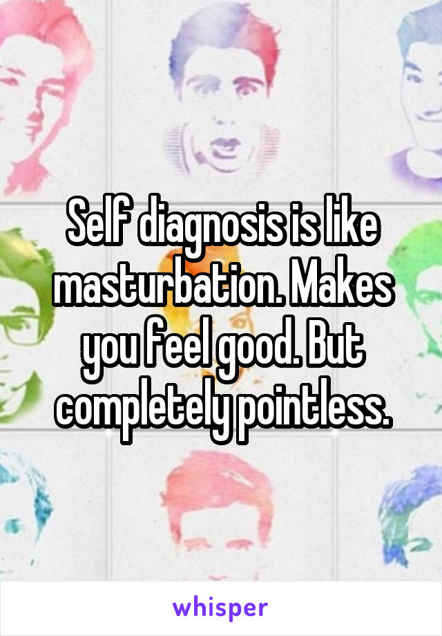 Self diagnosis is like masturbation. Makes you feel good. But completely pointless.