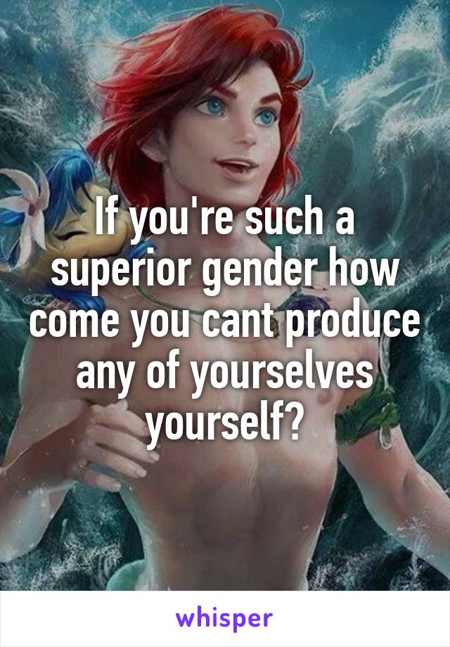 If you're such a superior gender how come you cant produce any of yourselves yourself?