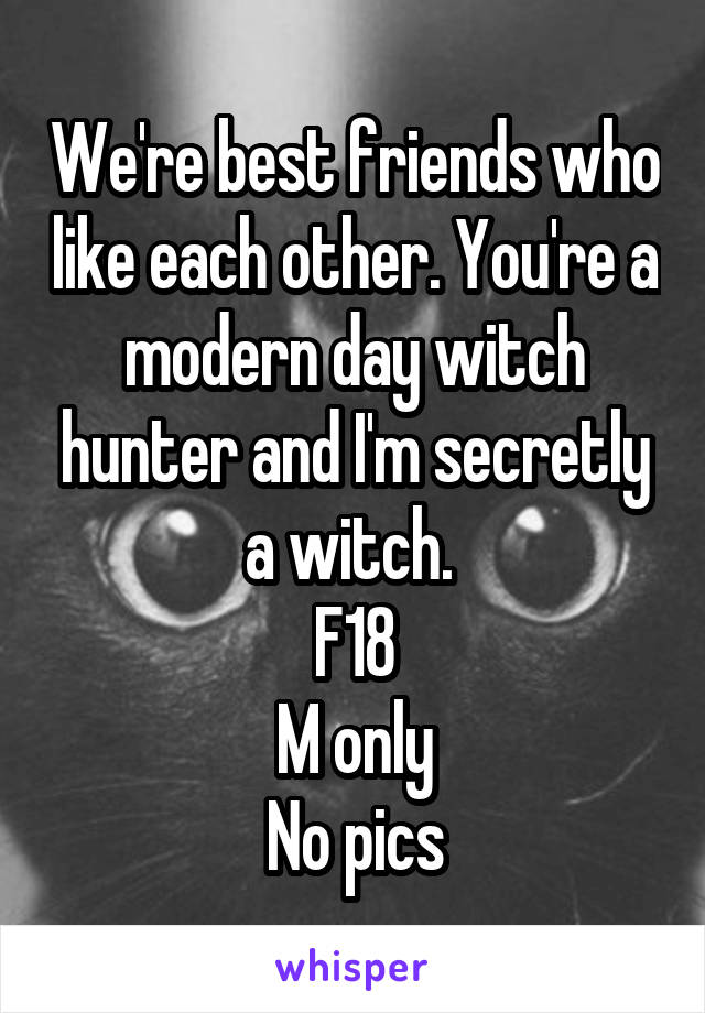 We're best friends who like each other. You're a modern day witch hunter and I'm secretly a witch. 
F18
M only
No pics