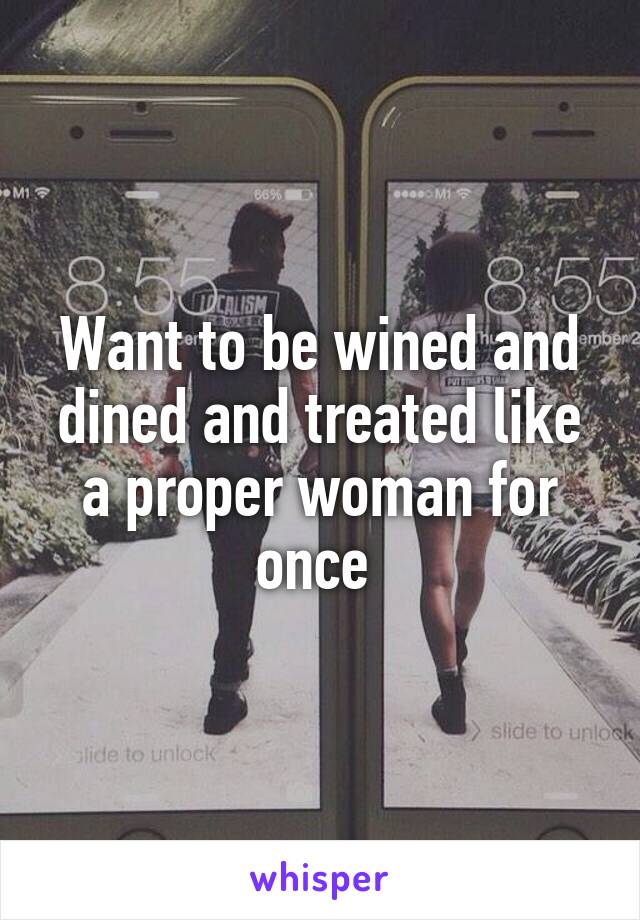 Want to be wined and dined and treated like a proper woman for once 