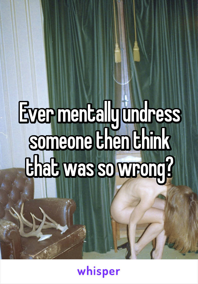 Ever mentally undress someone then think that was so wrong?