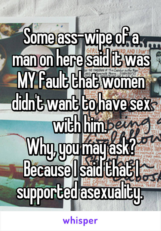 Some ass-wipe of a man on here said it was MY fault that women didn't want to have sex with him. 
Why, you may ask?
Because I said that I supported asexuality. 