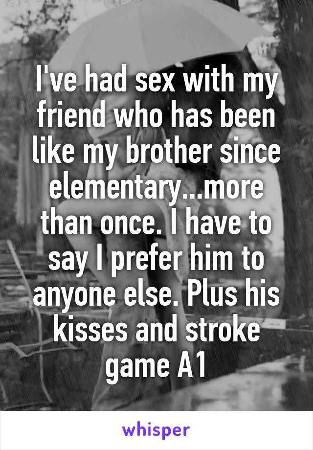 I've had sex with my friend who has been like my brother since elementary...more than once. I have to say I prefer him to anyone else. Plus his kisses and stroke game A1