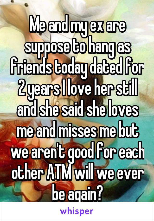 Me and my ex are suppose to hang as friends today dated for 2 years I love her still and she said she loves me and misses me but we aren't good for each other ATM will we ever be again?